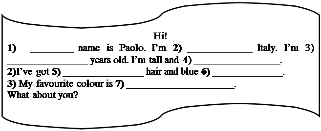 Блок-схема: перфолента: Hi!
1) ________ name is Paolo. I’m 2) ____________ Italy. I’m 3) _______________ years old. I’m tall and 4) ________________. 
2) I’ve got 5) _______________ hair and blue 6) _____________.
3) My favourite colour is 7) ____________________.
What about you?
